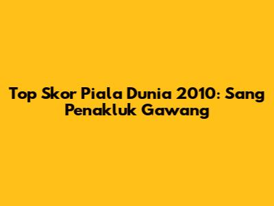 Top Skor Piala Dunia 2010: Sang Penakluk Gawang