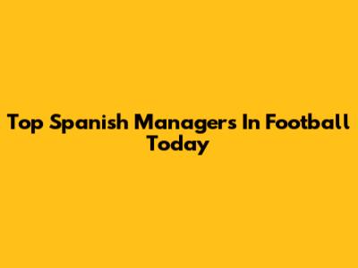 Top Spanish Managers In Football Today