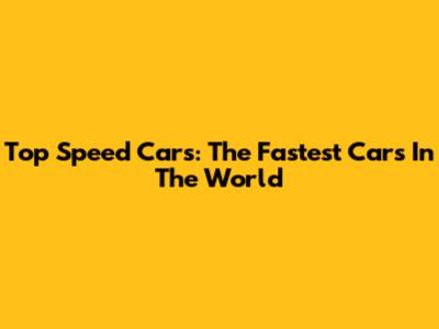 Top Speed Cars: The Fastest Cars In The World