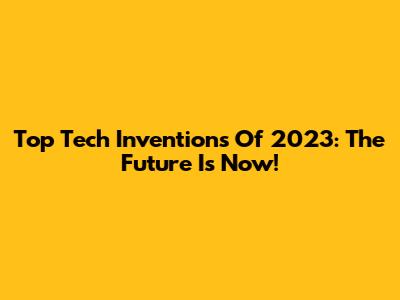 Top Tech Inventions Of 2023: The Future Is Now!