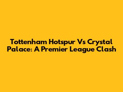 Tottenham Hotspur Vs Crystal Palace: A Premier League Clash