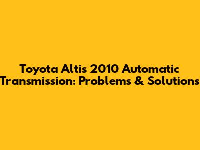 Toyota Altis 2010 Automatic Transmission: Problems & Solutions