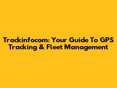 Trackinfocom: Your Guide To GPS Tracking & Fleet Management