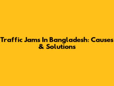Traffic Jams In Bangladesh: Causes & Solutions