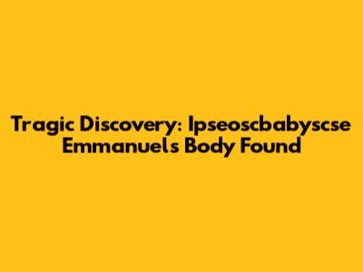 Tragic Discovery: Ipseoscbabyscse Emmanuel's Body Found