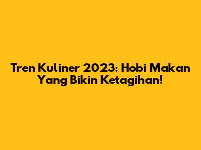 Tren Kuliner 2023: Hobi Makan Yang Bikin Ketagihan!
