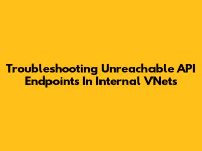 Troubleshooting Unreachable API Endpoints In Internal VNets