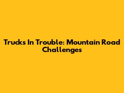 Trucks In Trouble: Mountain Road Challenges