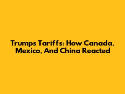 Trump's Tariffs: How Canada, Mexico, And China Reacted