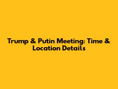 Trump & Putin Meeting: Time & Location Details