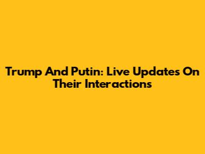 Trump And Putin: Live Updates On Their Interactions