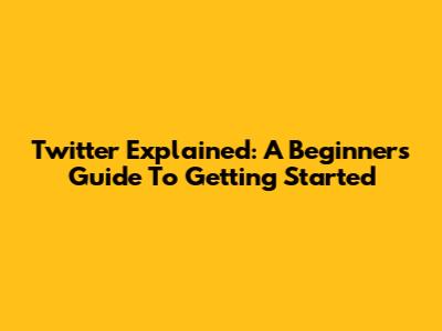 Twitter Explained: A Beginner's Guide To Getting Started