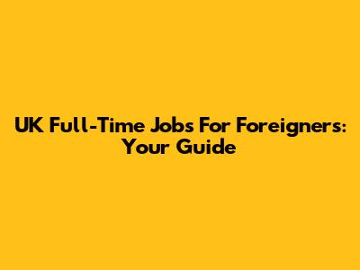 UK Full-Time Jobs For Foreigners: Your Guide