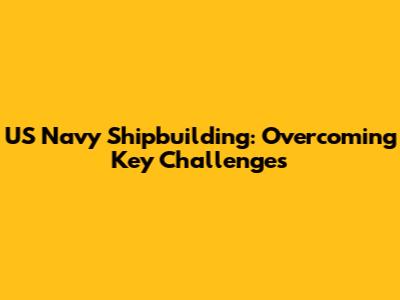 US Navy Shipbuilding: Overcoming Key Challenges