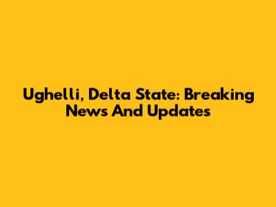 Ughelli, Delta State: Breaking News And Updates