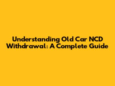 Understanding Old Car NCD Withdrawal: A Complete Guide