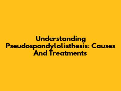 Understanding Pseudospondylolisthesis: Causes And Treatments