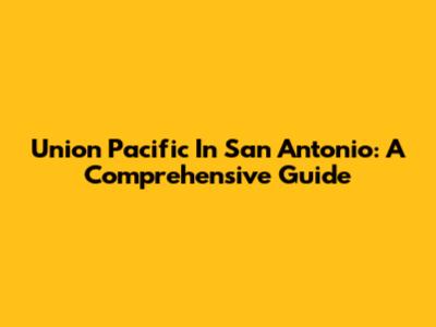 Union Pacific In San Antonio: A Comprehensive Guide