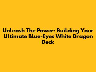 Unleash The Power: Building Your Ultimate Blue-Eyes White Dragon Deck