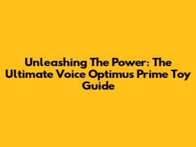 Unleashing The Power: The Ultimate Voice Optimus Prime Toy Guide