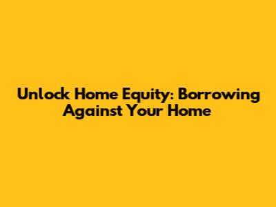 Unlock Home Equity: Borrowing Against Your Home