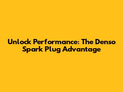 Unlock Performance: The Denso Spark Plug Advantage