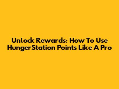 Unlock Rewards: How To Use HungerStation Points Like A Pro