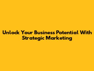 Unlock Your Business Potential With Strategic Marketing
