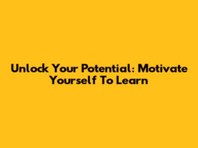 Unlock Your Potential: Motivate Yourself To Learn