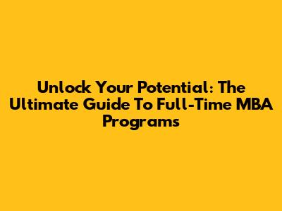 Unlock Your Potential: The Ultimate Guide To Full-Time MBA Programs