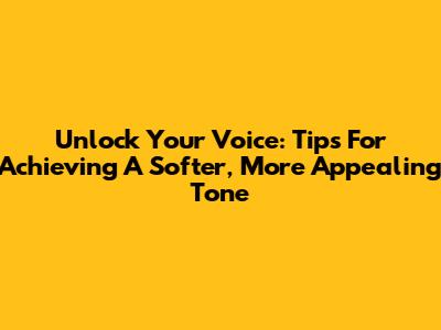 Unlock Your Voice: Tips For Achieving A Softer, More Appealing Tone