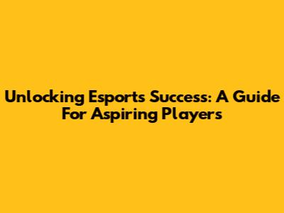 Unlocking Esports Success: A Guide For Aspiring Players
