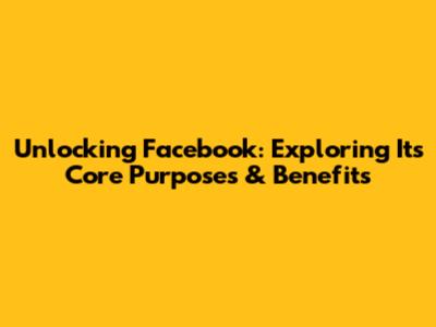 Unlocking Facebook: Exploring Its Core Purposes & Benefits