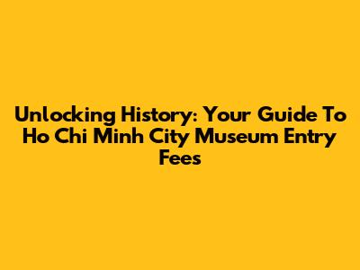 Unlocking History: Your Guide To Ho Chi Minh City Museum Entry Fees