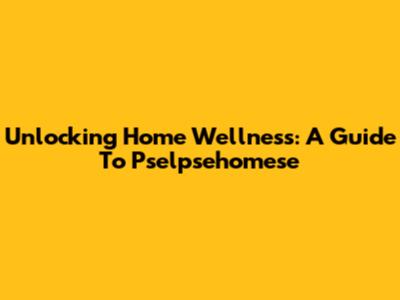 Unlocking Home Wellness: A Guide To Pselpsehomese