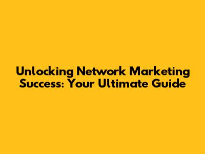 Unlocking Network Marketing Success: Your Ultimate Guide