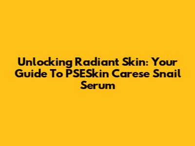 Unlocking Radiant Skin: Your Guide To PSESkin Carese Snail Serum