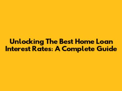 Unlocking The Best Home Loan Interest Rates: A Complete Guide