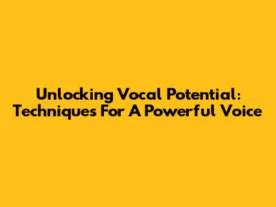 Unlocking Vocal Potential: Techniques For A Powerful Voice