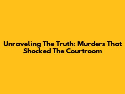Unraveling The Truth: Murders That Shocked The Courtroom