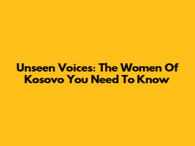 Unseen Voices: The Women Of Kosovo You Need To Know
