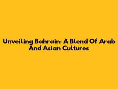 Unveiling Bahrain: A Blend Of Arab And Asian Cultures