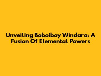Unveiling Boboiboy Windara: A Fusion Of Elemental Powers