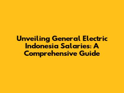 Unveiling General Electric Indonesia Salaries: A Comprehensive Guide