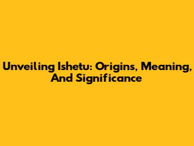 Unveiling Ishetu: Origins, Meaning, And Significance