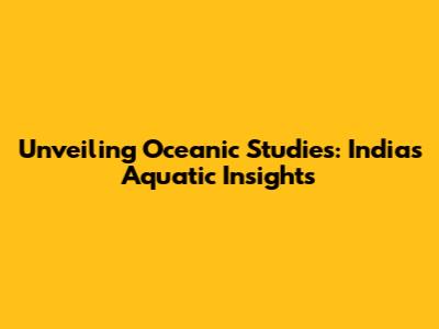 Unveiling Oceanic Studies: India's Aquatic Insights