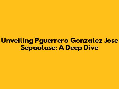 Unveiling Pguerrero Gonzalez Jose Sepaolose: A Deep Dive