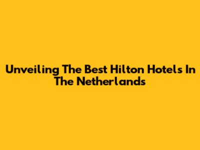 Unveiling The Best Hilton Hotels In The Netherlands