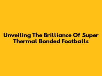 Unveiling The Brilliance Of Super Thermal Bonded Footballs