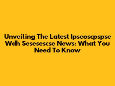 Unveiling The Latest Ipseoscpspse Wdh Sesesescse News: What You Need To Know
